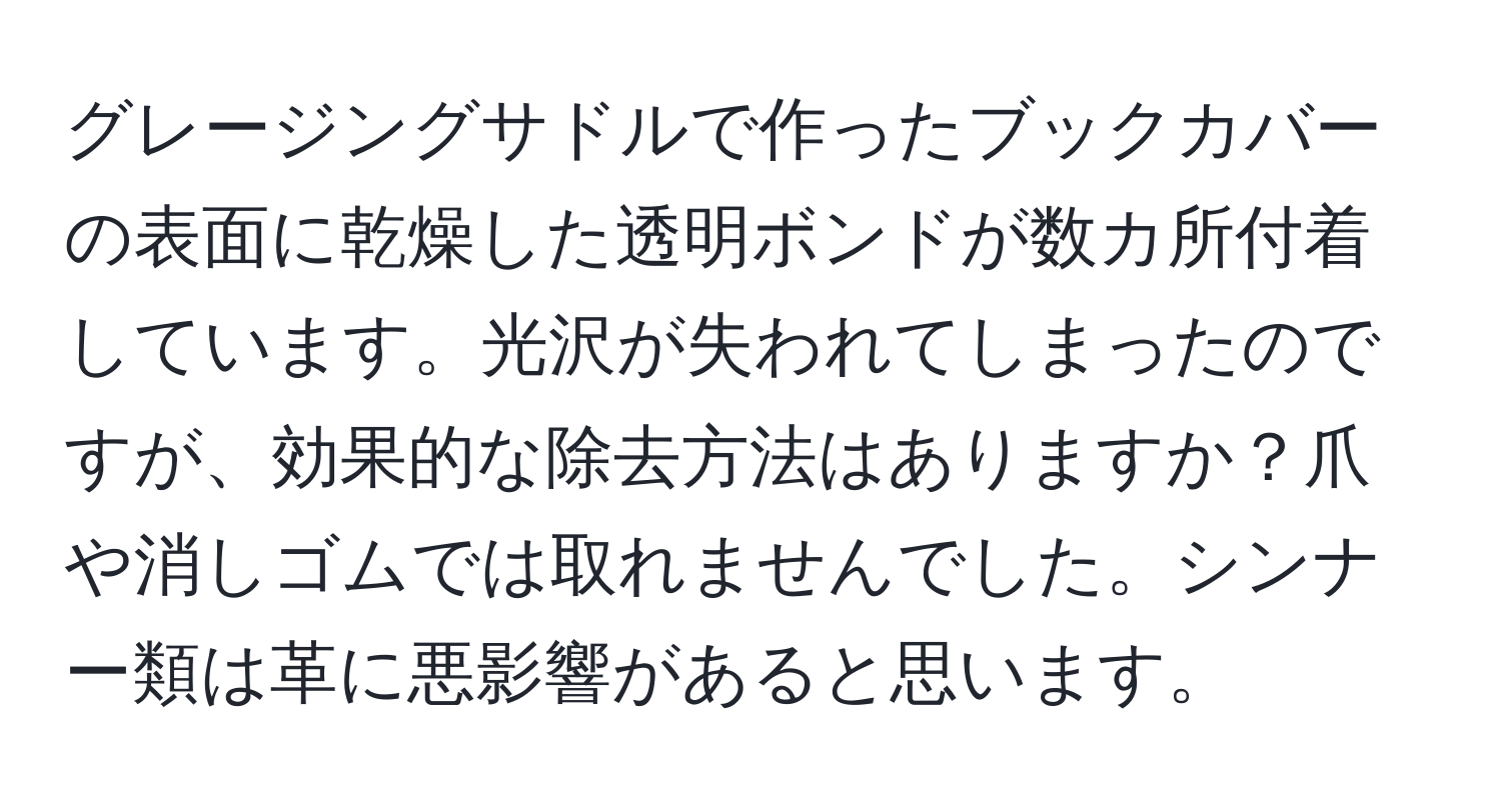 グレージングサドルで作ったブックカバーの表面に乾燥した透明ボンドが数カ所付着しています。光沢が失われてしまったのですが、効果的な除去方法はありますか？爪や消しゴムでは取れませんでした。シンナー類は革に悪影響があると思います。