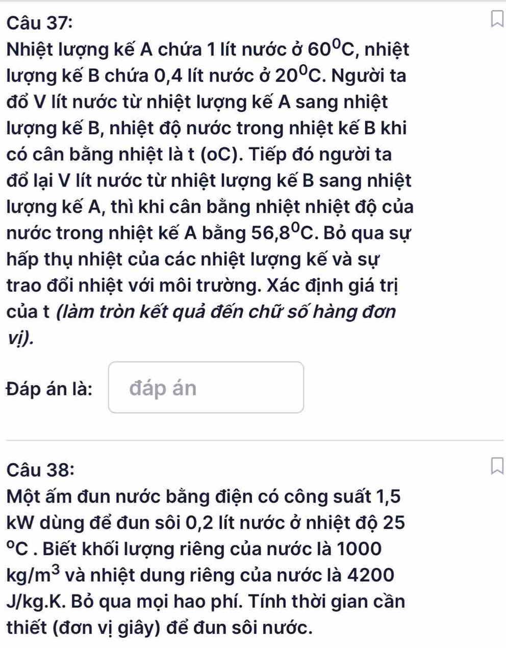 Nhiệt lượng kế A chứa 1 lít nước ở 60°C , nhiệt 
lượng kế B chứa 0,4 lít nước ở 20°C. Người ta 
đổ V lít nước từ nhiệt lượng kế A sang nhiệt 
lượng kế B, nhiệt độ nước trong nhiệt kế B khi 
có cân bằng nhiệt là t (oC). Tiếp đó người ta 
đổ lại V lít nước từ nhiệt lượng kế B sang nhiệt 
lượng kế A, thì khi cân bằng nhiệt nhiệt độ của 
nước trong nhiệt kế A bằng 56,8°C. Bỏ qua sự 
hấp thụ nhiệt của các nhiệt lượng kế và sự 
trao đổi nhiệt với môi trường. Xác định giá trị 
của t (làm tròn kết quả đến chữ số hàng đơn 
vị). 
Đáp án là: đáp án 
Câu 38: 
Một ấm đun nước bằng điện có công suất 1,5
kW dùng để đun sôi 0,2 lít nước ở nhiệt độ 25°C. Biết khối lượng riêng của nước là 1000
kg/m^3 và nhiệt dung riêng của nước là 4200
J/kg.K. Bỏ qua mọi hao phí. Tính thời gian cần 
thiết (đơn vị giây) để đun sôi nước.