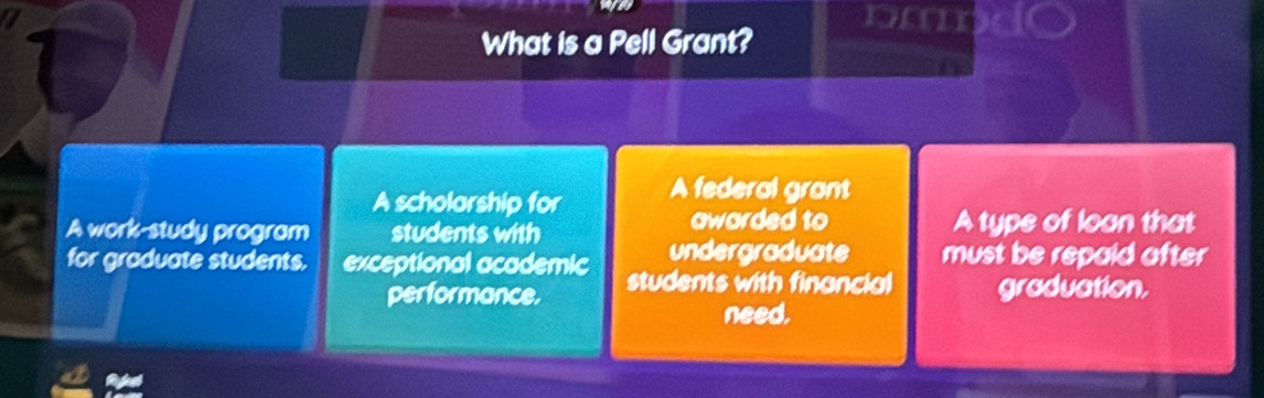 om 
What is a Pell Grant? 
A scholarship for A federal grant 
A work-study program students with 
awarded to A type of loan that 
undergraduate must be repaid after 
for graduate students. exceptional academic students with financial graduation. 
performance. 
need.