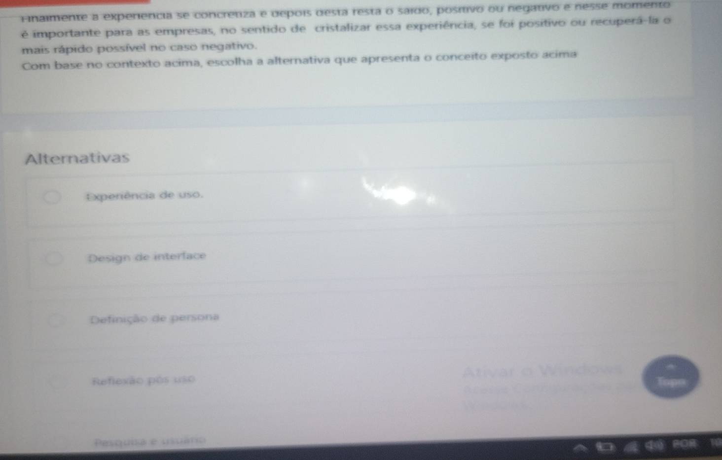 Finalmente a experiencia se concretiza e depois desta resta o saído, posítivo ou negativo e nesse momento
é importante para as empresas, no sentido de cristalizar essa experiência, se foi positivo ou recuperá-la o
mais rápido possível no caso negativo.
Com base no contexto acima, escolha a alternativa que apresenta o conceito exposto acima
Alternativas
Experiência de uso.
Design de interface
Definição de persona
Reflexão pós uso
Pesquia e usuáro