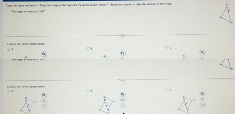 Copy she figure and point P. Draw the image of the figure for she gieen rotation about P. Use prims nelation to label the versices of the intage 
The angle of rotatiom is 180°
Cheese the correct graph below ○ c 
a 
Choass the comrect graph below. ○ e 
○