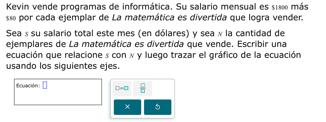 Kevin vende programas de informática. Su salario mensual es $1800 más
$8 por cada ejemplar de La matemática es divertida que logra vender. 
Sea ʁ su salario total este mes (en dólares) y sea ʌ la cantidad de 
ejemplares de La matemática es divertida que vende. Escribir una 
ecuación que relacione s con ʌ y luego trazar el gráfico de la ecuación 
usando los siguientes ejes. 
Ecuación: □ 
□ =□  □ /□  
×