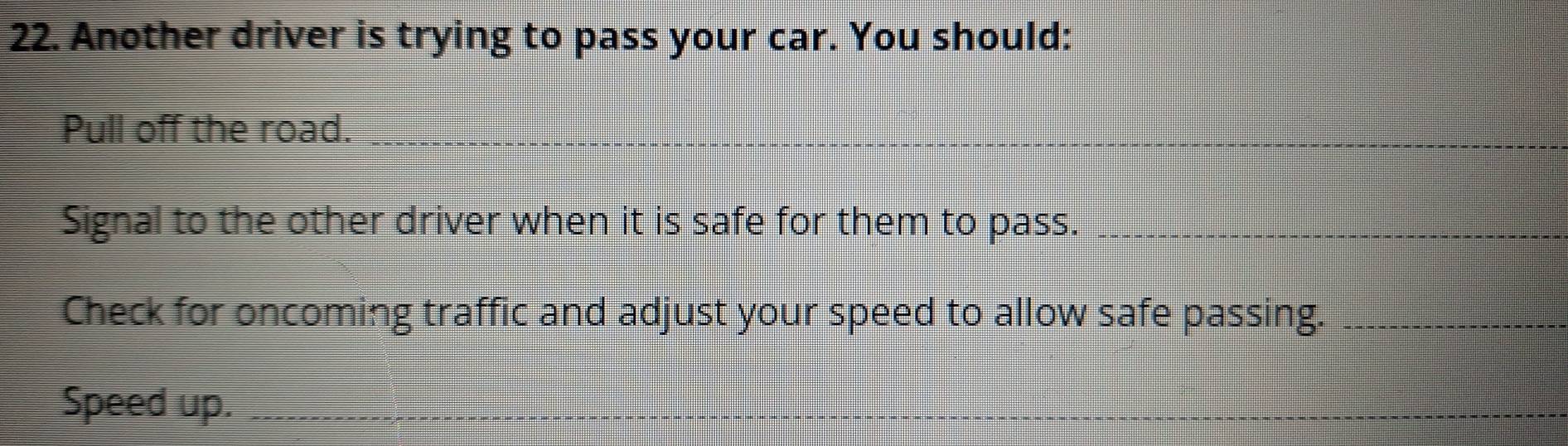 Another driver is trying to pass your car. You should: 
Pull off the road._ 
__ 
_ 
_ 
Signal to the other driver when it is safe for them to pass._ 
Check for oncoming traffic and adjust your speed to allow safe passing._ 
Speed up._ 
_