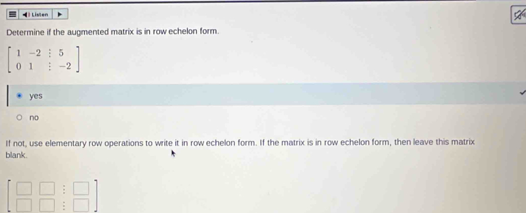 ◀ Listen
Determine if the augmented matrix is in row echelon form.
beginbmatrix 1&-2&:5 0&1&:-2endbmatrix
yes
no
If not, use elementary row operations to write it in row echelon form. If the matrix is in row echelon form, then leave this matrix
blank.
beginbmatrix □ &□ &□  □ &□ &□ endbmatrix