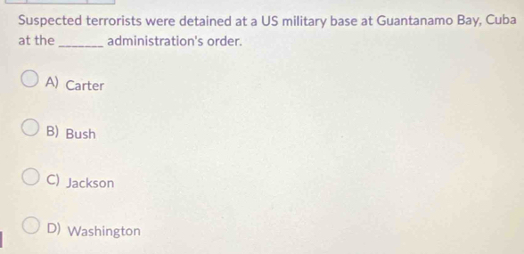 Suspected terrorists were detained at a US military base at Guantanamo Bay, Cuba
at the_ administration's order.
A) Carter
B) Bush
C) Jackson
D) Washington