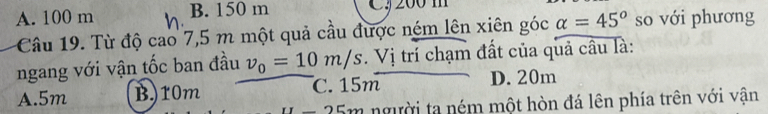 A. 100 m B. 150 m C, 200 m
Câu 19. Từ độ cao 7,5 m một quả cầu được ném lên xiên góc alpha =45° so với phương
ngang với vận tốc ban đầu v_0=10m/s. Vị trí chạm đất của quả câu là:
A. 5m B) 10m C. 15m D. 20m
-25m người ta ném một hòn đá lên phía trên với vận