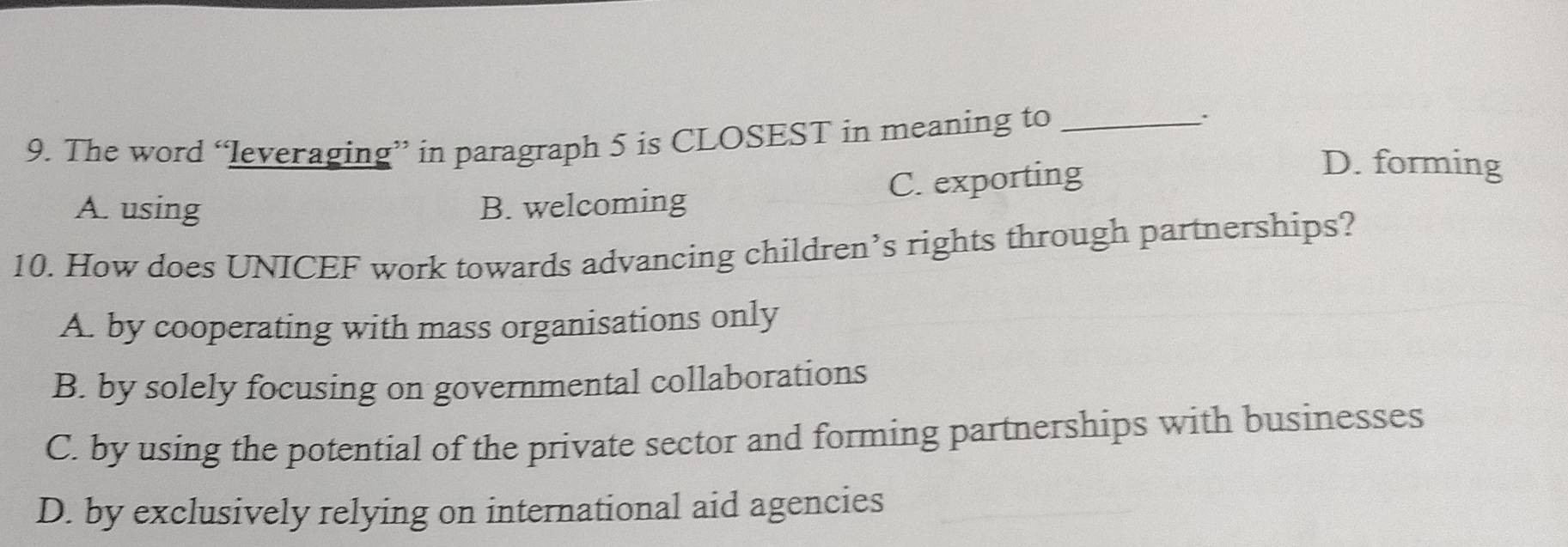 The word “leveraging” in paragraph 5 is CLOSEST in meaning to_
.
A. using B. welcoming C. exporting
D. forming
10. How does UNICEF work towards advancing children’s rights through partnerships?
A. by cooperating with mass organisations only
B. by solely focusing on governmental collaborations
C. by using the potential of the private sector and forming partnerships with businesses
D. by exclusively relying on international aid agencies