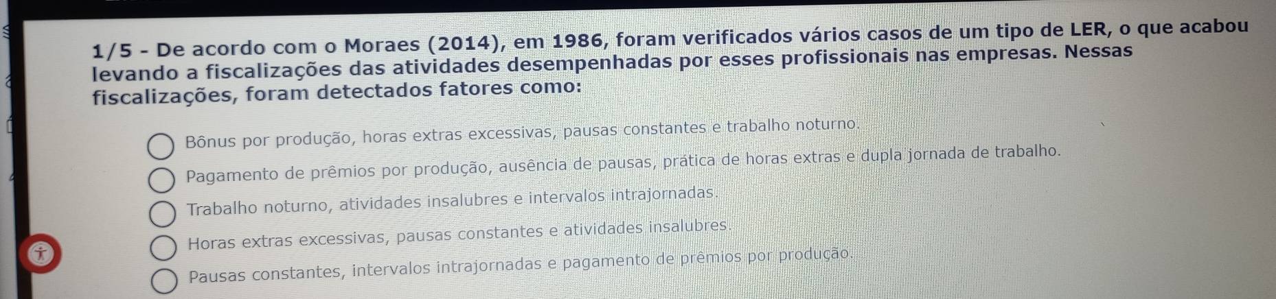 1/5 - De acordo com o Moraes (2014), em 1986, foram verificados vários casos de um tipo de LER, o que acabou
levando a fiscalizações das atividades desempenhadas por esses profissionais nas empresas. Nessas
fiscalizações, foram detectados fatores como:
Bônus por produção, horas extras excessivas, pausas constantes e trabalho noturno.
Pagamento de prêmios por produção, ausência de pausas, prática de horas extras e dupla jornada de trabalho.
Trabalho noturno, atividades insalubres e intervalos intrajornadas
Horas extras excessivas, pausas constantes e atividades insalubres
Pausas constantes, intervalos intrajornadas e pagamento de prêmios por produção.