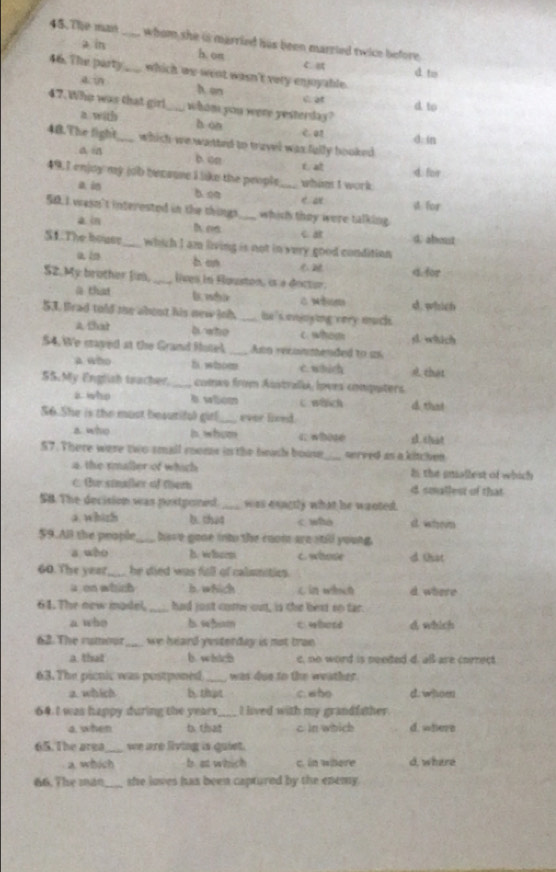 The man _whom she is married his been marzied twice before .
a in h. oπ C. 
46. The party_ which we went wasn't very enjoyable. d. to
a. in h en C at d to
47. Who was that girl_ whom you were yesterday ?
a with h òn e. an
d in
48.The fight_ which we watted to travel was fally booked
a. B b cn t at
d. for
49.I enjoy my job becsuse I like the people_ whant I work 
ai b. oa
e ae
50. I wasn't interested in the things_ which they were talking. A for
a in h as C a d. about
S1. The bouse_ which I am living is not in very good conditian
a in
b. an
S2.My brother Jim, _lives in Hquston, is à decter. 4.for
@ that l. mdie स. फींch
53, frad told te abent his new joh. _he 's enjnying very mucs .
A. that b who c. whosm
$4. We mayed at the Grand Rotel _Ano recoinmended to as sl. which
a who f whom c.which that
55.My English teacher. _comxo from Australa, loves conputers.
a who A wiom C wench
S6. She is the must besuriful girl_ ever lieed 4 that
a who b whom c whose
57. There were two small roomr in the bech boose_ served as a kitchen
a, the rmaller of which I the gniallest of which
C Bu sinaller of teth d soallest of that
S8. The decision was postponed. _was eonctly what he wanted.
a. whizh b. that c who d. whem
59.All the people_ base gone into the coom are stil young.
a who Iw lscems c. whose d Cst
60. The year_ he died was full of calsmities .
aon which b. which L in which d where
61. The new madel, _had just core out, is the beat on far.
a who b wbum cwbotd d which
62. The rumour _we heard yesterday is not tran
a that b. which c, no word is needed d. al are correct
63. The picnic was postponed _was due to the weather.
a which b. that c. who d. whom
64 I was happy during the years_ I lived with my grandfather
a, when b. that c in which d. where
65. The area we are living is quiet.
a which b. at which c. in where d, where
66. The mă0_ she loves has been captured by the enemy .