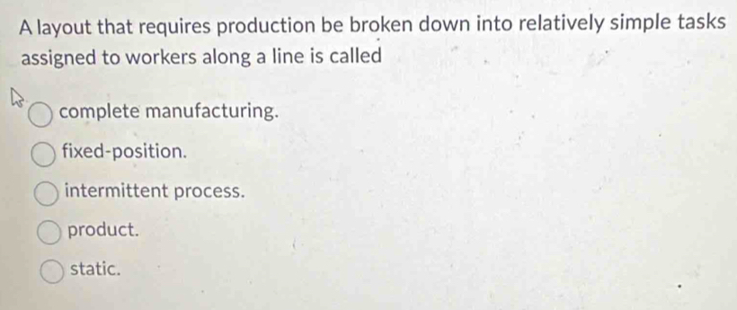 A layout that requires production be broken down into relatively simple tasks
assigned to workers along a line is called
complete manufacturing.
fixed-position.
intermittent process.
product.
static.