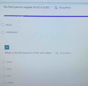 The third person singular of GO is GOES. * (4 puntos)
FALSO
VERDADERO
21
What is the third person of the verb (play) " (4 puntos)
playes
plays
play
played