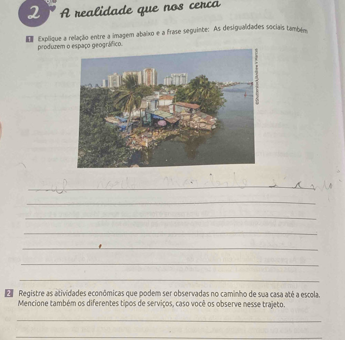 A realidade que nos cerca 
Explique a relação entre a imagem abaixo e a frase seguinte: As desigualdades sociais também 
produzem o espaço geográfico. 
_ 
_ 
_ 
_ 
_ 
_ 
_ 
Registre as atividades econômicas que podem ser observadas no caminho de sua casa até a escola. 
Mencione também os diferentes tipos de serviços, caso você os observe nesse trajeto. 
_ 
_