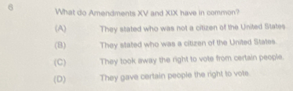 What do Amendments XV and XIX have in common?
(A) They stated who was not a citizen of the United States
(8) They stated who was a citizen of the United States.
(C) They took away the right to vote from certain people.
(D) They gave certain people the right to vote