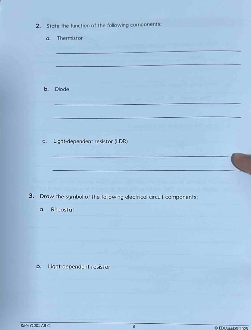 State the function of the following components: 
a. Thermistor 
_ 
_ 
b. Diode 
_ 
_ 
c. Light-dependent resistor (LDR) 
_ 
_ 
3. Draw the symbol of the following electrical circuit components: 
a. Rheostat 
b. Light-dependent resistor 
_ 
IGPHY1001 AB C 8 © EDuSEEdS 2025