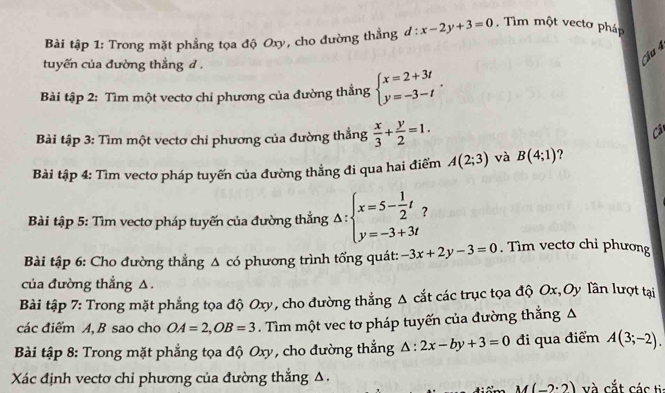 Bài tập 1: Trong mặt phẳng tọa độ Oxy, cho đường thẳng d:x-2y+3=0. Tìm một vecto pháp 
tuyến của đường thắng d. 
Cầu 4 
Bài tập 2: Tìm một vectơ chỉ phương của đường thẳng beginarrayl x=2+3t y=-3-tendarray.. 
Bài tập 3: Tìm một vectơ chỉ phương của đường thẳng  x/3 + y/2 =1. Cât 
Bài tập 4: Tìm vectơ pháp tuyến của đường thẳng đi qua hai điểm A(2;3) và B(4;1) ? 
Bài tập 5: Tìm vectơ pháp tuyến của đường thẳng Delta :beginarrayl x=5- 1/2 t y=-3+3tendarray. ? 
Bài tập 6: Cho đường thẳng △ có phương trình tổng quát: -3x+2y-3=0. Tìm vectơ chỉ phương 
của đường thẳng △. 
Bài tập 7: Trong mặt phẳng tọa độ Oxy, cho đường thẳng Δ cắt các trục tọa độ Ox,Oy Tần lượt tại 
các điểm A, B sao cho OA=2, OB=3. Tìm một vec tơ pháp tuyến của đường thắng A 
Bài tập 8: Trong mặt phẳng tọa độ Oxy, cho đường thắng △ :2x-by+3=0 đi qua điểm A(3;-2). 
Xác định vectơ chỉ phương của đường thẳng Δ. và cắt các tia
M(-2· 2)