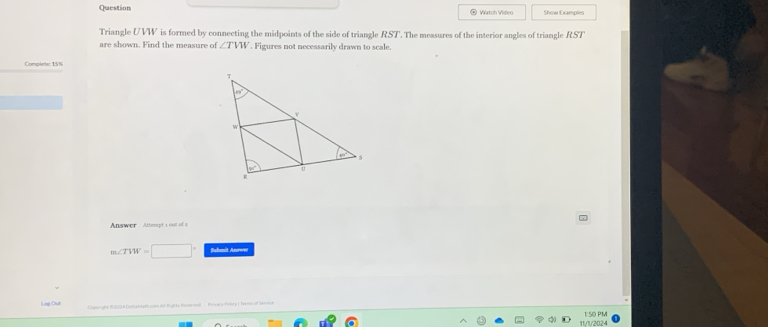 Question ◎ Watch Video Show Examples
Triangle UVW is formed by connecting the midpoints of the side of triangle RST'. The measures of the interior angles of triangle RST
are shown. Find the measure of ∠ TVW. Figures not necessarily drawn to scale.
Complete: 15%
- 
Answer Atterapt's out of a
m∠ TVW=□° Submit Anroe
Lag Oui  Cstyright 103 Delalath can ld Rights Raoervd '  Proscy Poly ) Tenew of Servon
11/1/2024 1:50 PM