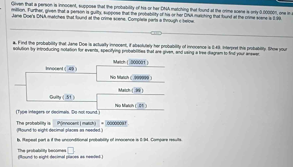 Given that a person is innocent, suppose that the probability of his or her DNA matching that found at the crime scene is only 0.000001, one in a
million. Further, given that a person is guilty, suppose that the probability of his or her DNA matching that found at the crime scene is 0.99. 
Jane Doe's DNA matches that found at the crime scene. Complete parts a through c below. 
a. Find the probability that Jane Doe is actually innocent, if absolutely her probability of innocence is 0.49. Interpret this probability. Show your 
solution by introducing notation for events, specifying probabilities that are given, and using a tree diagram to find your answer. 
Match ( .000001 ) 
Innocent ( .49 ) 
No Match ( .999999 ) 
Match ( .99 ) 
Guilty ( .51 ) 
No Match ( .01 ) 
(Type integers or decimals. Do not round.) 
The probability is P(innocent | match) = 00000097
(Round to eight decimal places as needed.) 
b. Repeat part a if the unconditional probability of innocence is 0.94. Compare results. 
The probability becomes □. 
(Round to eight decimal places as needed.)