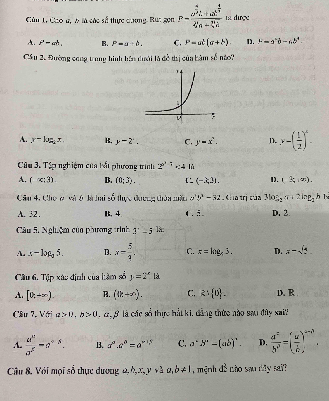 Cho a, b là các số thực dương. Rút gọn P=frac a^(frac 4)3b+ab^(frac 4)3sqrt[3](a)+sqrt[3](b) ta được
A. P=ab. B. P=a+b. C. P=ab(a+b). D. P=a^4b+ab^4.
Câu 2. Đường cong trong hình bên dưới là đồ thị của hàm số nào?
A. y=log _2x. B. y=2^x. C. y=x^3. D. y=( 1/2 )^x.
Câu 3. Tập nghiệm của bất phương trình 2^(x^2)-7<4</tex> là
A. (-∈fty ;3). B. (0;3). C. (-3;3). D. (-3;+∈fty ).
Câu 4. Cho a và b là hai số thực dương thỏa mãn a^3b^2=32. Giá trị của 3log _2a+2log _2b b
A. 32. B. 4. C. 5 . D. 2.
Câu 5. Nghiệm của phương trình 3^x=5 là:
C.
A. x=log _35. B. x= 5/3 . x=log _53. D. x=sqrt(5).
Câu 6. Tập xác định của hàm số y=2^x là
A. [0;+∈fty ). B. (0;+∈fty ). C. R/ 0 . D. R .
Câu 7. Với a>0,b>0 , α, β là các số thực bất kì, đẳng thức nào sau đây sai?
A.  a^(alpha)/a^(beta) =a^(alpha -beta). B. a^(alpha).a^(beta)=a^(alpha +beta). C. a^(alpha).b^(alpha)=(ab)^alpha . D.  a^(alpha)/b^(beta) =( a/b )^alpha -beta .
Câu 8. Với mọi số thực dương a,b,x, y và a,b!= 1 , mệnh đề nào sau đây sai?