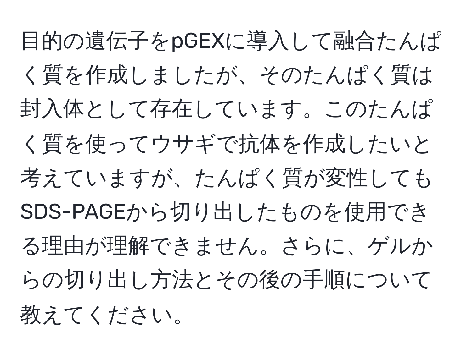 目的の遺伝子をpGEXに導入して融合たんぱく質を作成しましたが、そのたんぱく質は封入体として存在しています。このたんぱく質を使ってウサギで抗体を作成したいと考えていますが、たんぱく質が変性してもSDS-PAGEから切り出したものを使用できる理由が理解できません。さらに、ゲルからの切り出し方法とその後の手順について教えてください。