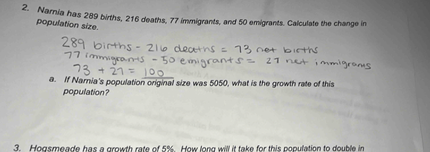 Narnia has 289 births, 216 deaths, 77 immigrants, and 50 emigrants. Calculate the change in 
population size. 
a. If Narnia's population original size was 5050, what is the growth rate of this 
population? 
3. Hogsmeade has a growth rate of 5%. How long will it take for this population to double in