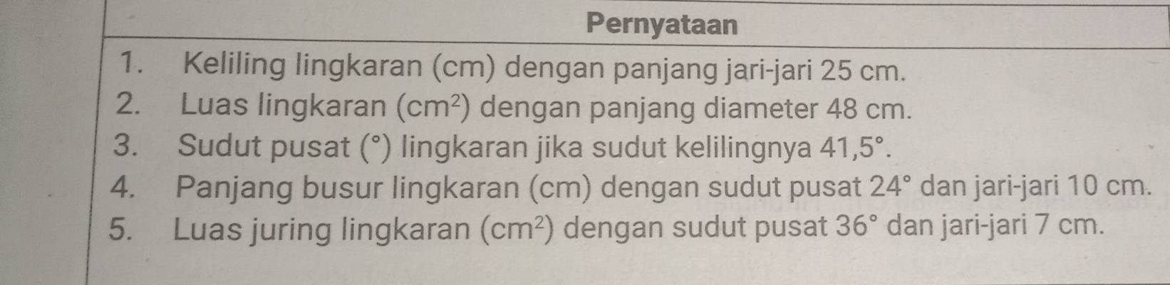 Pernyataan 
1. Keliling lingkaran (cm) dengan panjang jari-jari 25 cm. 
2. Luas lingkaran (cm^2) dengan panjang diameter 48 cm. 
3. Sudut pusat (°) lingkaran jika sudut kelilingnya 41,5°. 
4. Panjang busur lingkaran (cm) dengan sudut pusat 24° dan jari-jari 10 cm. 
5. Luas juring lingkaran (cm^2) dengan sudut pusat 36° dan jari-jari 7 cm.