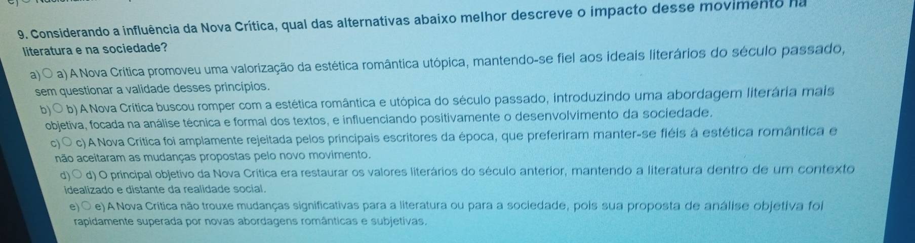 Considerando a influência da Nova Crítica, qual das alternativas abaixo melhor descreve o impacto desse movimento ha
literatura e na sociedade?
a) a) A Nova Crítica promoveu uma valorização da estética romântica utópica, mantendo-se fiel aos ideais literários do século passado,
sem questionar a validade desses princípios.
b) b) A Nova Crítica buscou romper com a estética romântica e utópica do século passado, introduzindo uma abordagem literária mais
objetiva, focada na análise técnica e formal dos textos, e influenciando positivamente o desenvolvimento da sociedade.
c) c) A Nova Crítica foi amplamente rejeitada pelos principais escritores da época, que preferiram manter-se fléis à estética romântica e
não aceitaram as mudanças propostas pelo novo movimento.
d) ○ d) O principal objetivo da Nova Crítica era restaurar os valores literários do século anterior, mantendo a literatura dentro de um contexto
idealizado e distante da realidade social.
e) O e) A Nova Crítica não trouxe mudanças significativas para a literatura ou para a sociedade, pois sua proposta de análise objetiva foi
rapidamente superada por novas abordagens românticas e subjetivas.