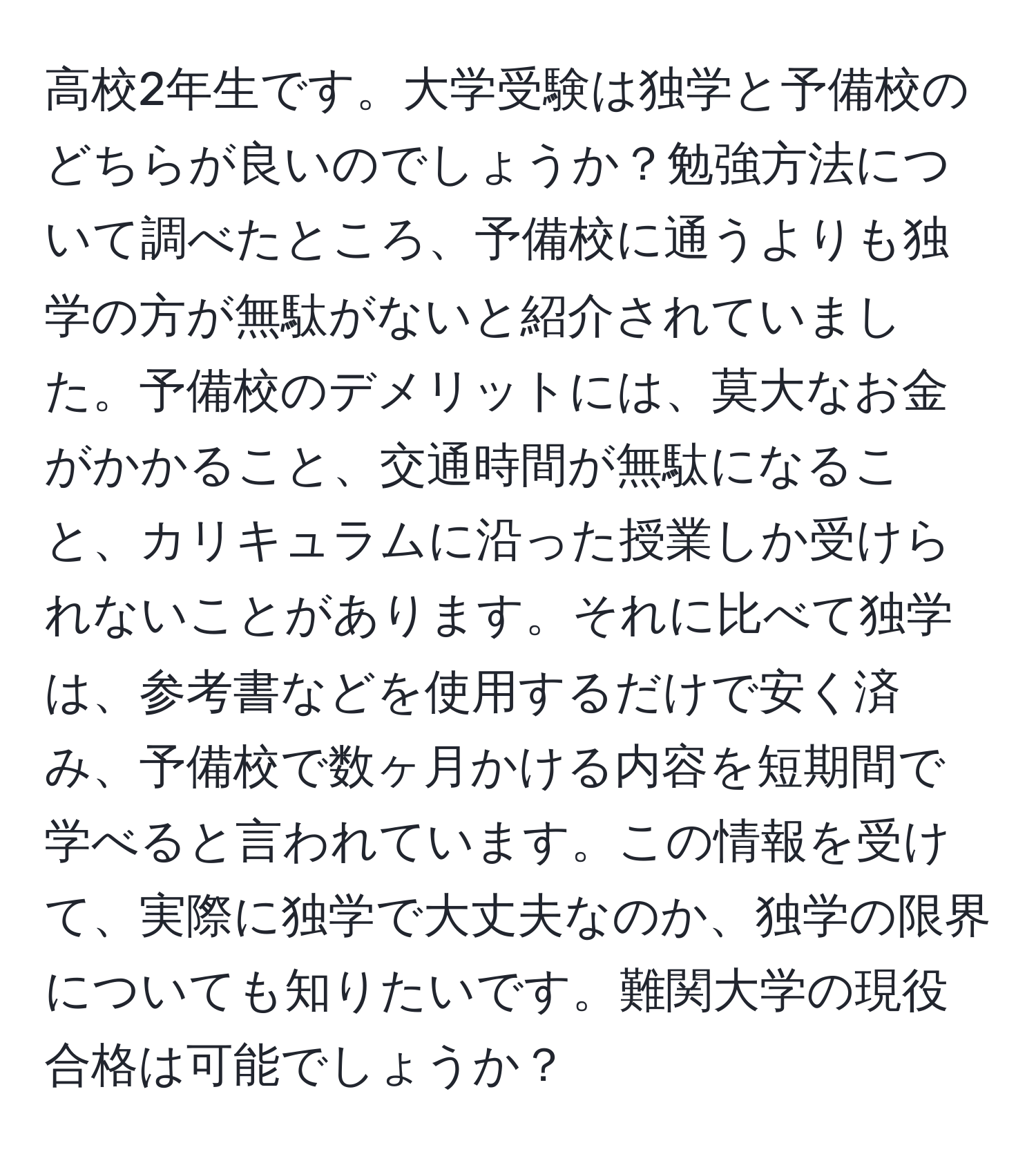 高校2年生です。大学受験は独学と予備校のどちらが良いのでしょうか？勉強方法について調べたところ、予備校に通うよりも独学の方が無駄がないと紹介されていました。予備校のデメリットには、莫大なお金がかかること、交通時間が無駄になること、カリキュラムに沿った授業しか受けられないことがあります。それに比べて独学は、参考書などを使用するだけで安く済み、予備校で数ヶ月かける内容を短期間で学べると言われています。この情報を受けて、実際に独学で大丈夫なのか、独学の限界についても知りたいです。難関大学の現役合格は可能でしょうか？