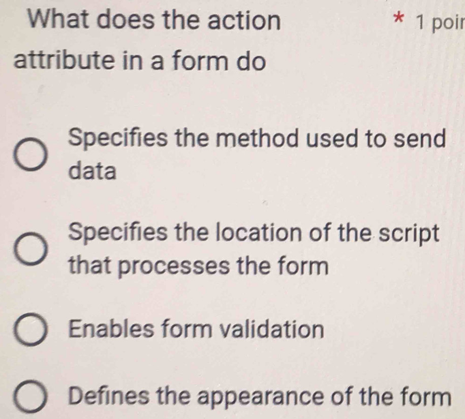 What does the action * 1 poir
attribute in a form do
Specifies the method used to send
data
Specifies the location of the script
that processes the form
Enables form validation
Defines the appearance of the form