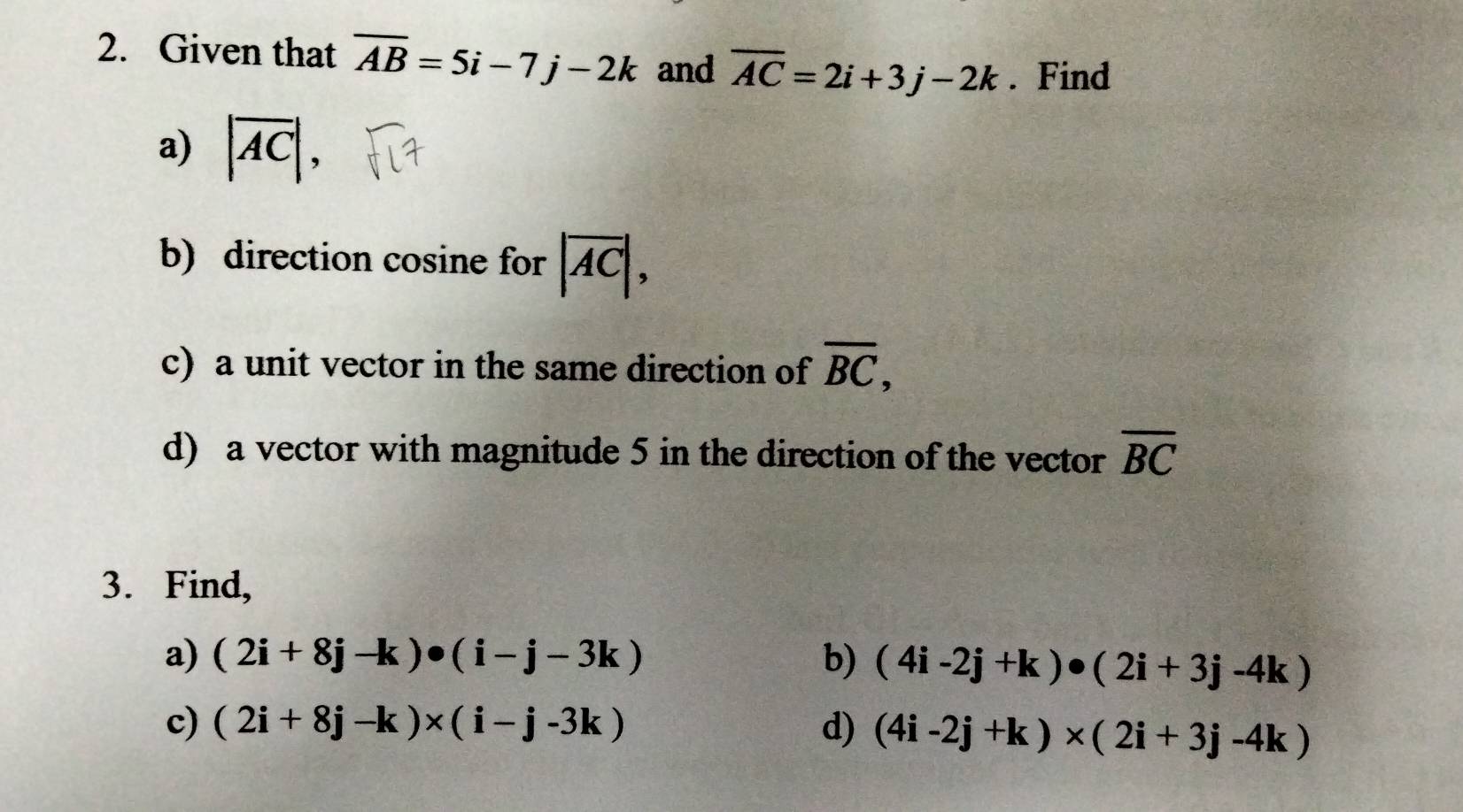 Given that overline AB=5i-7j-2k and overline AC=2i+3j-2k. Find 
a) |overline AC|, 
b) direction cosine for |overline AC|, 
c) a unit vector in the same direction of overline BC, 
d) a vector with magnitude 5 in the direction of the vector overline BC
3. Find, 
a) (2i+8j-k)· (i-j-3k) b) (4i-2j+k)· (2i+3j-4k)
c) (2i+8j-k)* (i-j-3k) d) (4i-2j+k)* (2i+3j-4k)