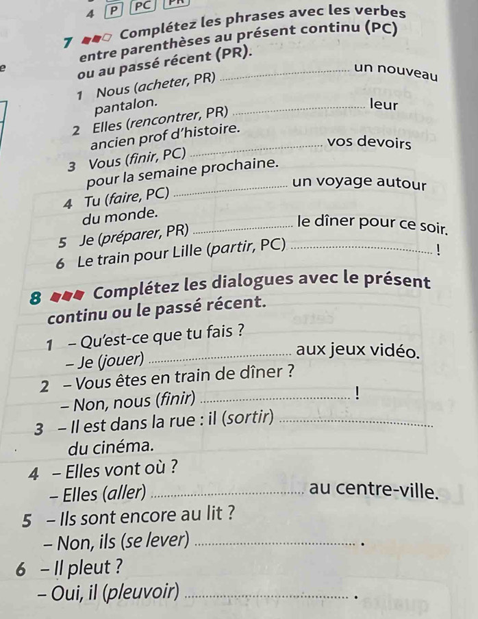 PC 
7 Complétez les phrases avec les verbes 
entre parenthèses au présent continu (PC) 
e 
ou au passé récent (PR). 
un nouveau 
1 Nous (acheter, PR) 
pantalon. _leur 
2 Elles (rencontrer, PR) 
ancien prof d’histoire. 
vos devoirs 
3 Vous (finir, PC) 
pour la semaine prochaine. 
_un voyage autour 
4 Tu (faire, PC) 
du monde. 
5 Je (préparer, PR) 
_le dîner pour ce soir. 
6 Le train pour Lille (partir, PC)_ 
8 ### Complétez les dialogues avec le présent 
continu ou le passé récent. 
1 - Qu'est-ce que tu fais ? 
- Je (jouer) 
_aux jeux vidéo. 
2 - Vous êtes en train de dîner ? 
- Non, nous (finir)_ 
3 - Il est dans la rue : il (sortir)_ 
du cinéma. 
4 - Elles vont où ? 
- Elles (aller)_ 
au centre-ville. 
5 - Ils sont encore au lit ? 
- Non, ils (se lever)_ 
. 
6 - Il pleut ? 
- Oui, il (pleuvoir)_ 
.