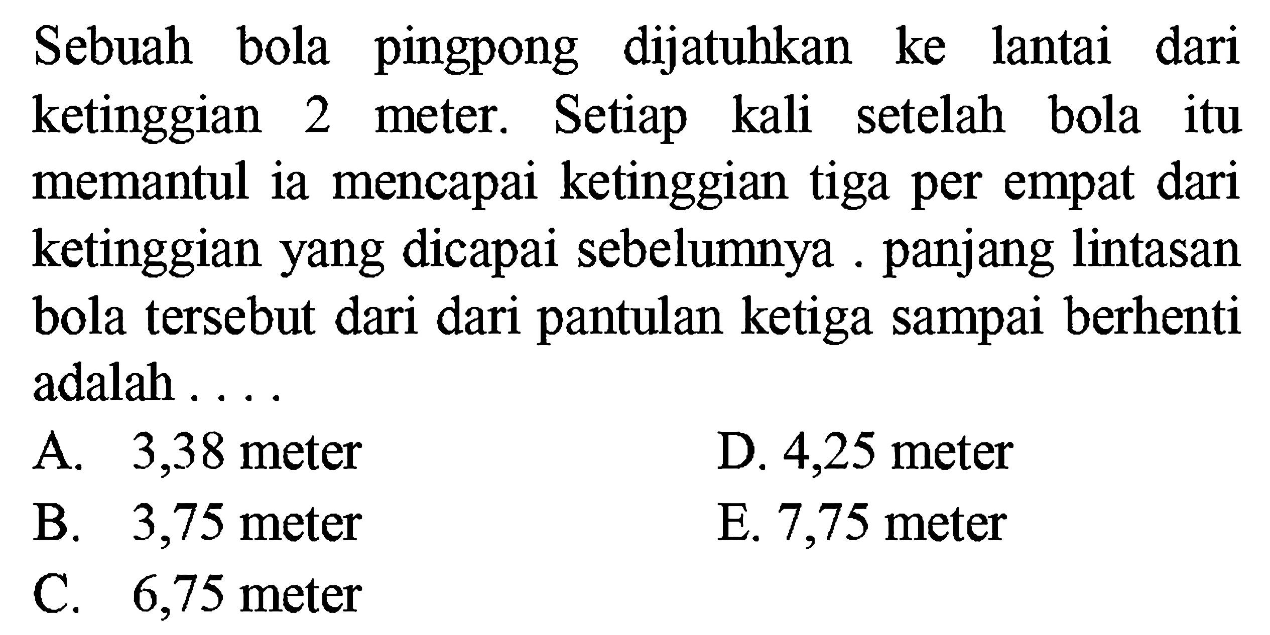 Sebuah bola pingpong dijatuhkan ke lantai dari
ketinggian 2 meter. Setiap kali setelah bola itu
memantul ia mencapai ketinggian tiga per empat dari
ketinggian yang dicapai sebelumnya . panjang lintasan
bola tersebut dari dari pantulan ketiga sampai berhenti
adalah . . . .
A. 3,38 meter D. 4,25 meter
B. 3,75 meter E. 7,75 meter
C. 6,75 meter