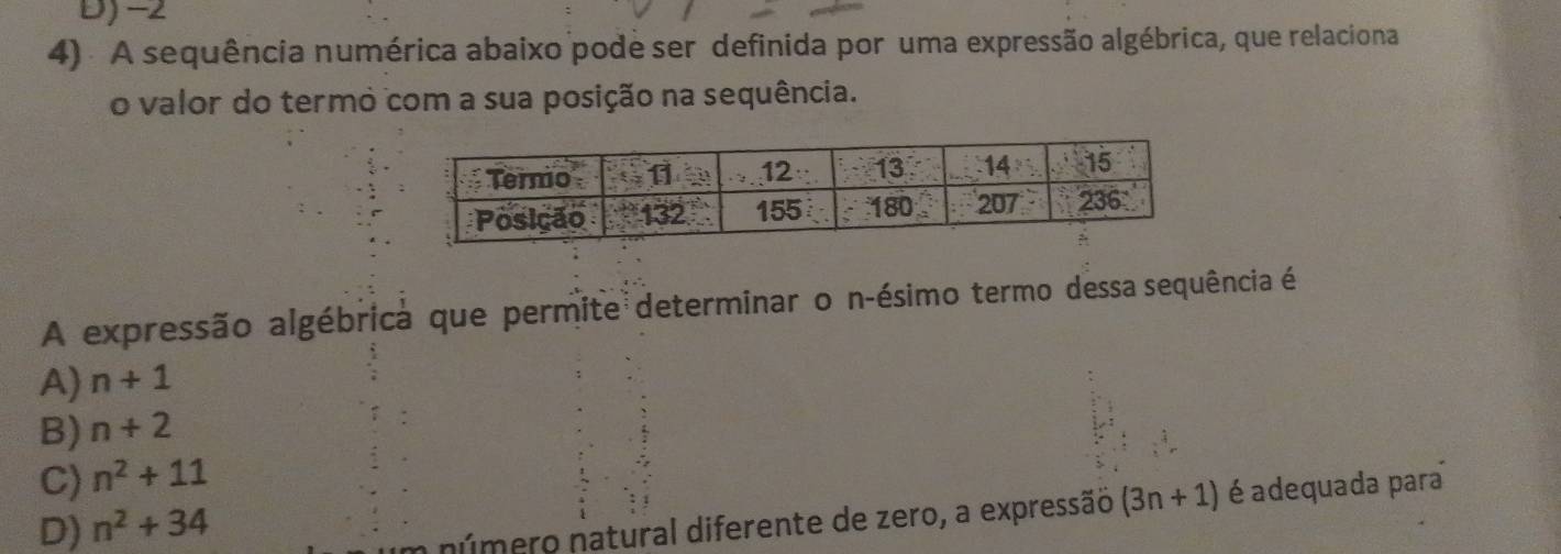 D) -2
4) . A sequência numérica abaixo pode ser definida por uma expressão algébrica, que relaciona
o valor do termo com a sua posição na sequência.
A expressão algébrica que permite determinar o n-ésimo termo dessa sequência é
A) n+1
B) n+2
C) n^2+11
D) n^2+34
número natural diferente de zero, a expressão (3n+1) é adequada para