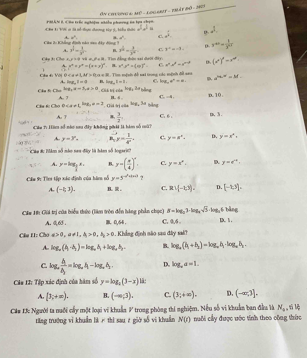 ÔN ChƯơNG 6: mÜ - LOGARIT - THảy ĐÔ - 2025
PHÀN I. Câu trắc nghiệm nhiều phương án lựa chọn.
Câu 1: Với a là số thực đường tùy ý, biểu thức a^(frac 5)3· a^(frac 1)3 là
A. a^2. B. a^5.
C. a^(frac 5)9.
D. a^(frac 4)3.
Cầu 2: Khẳng định nào sau đây đúng ?
A. 3^(frac 1)3= 1/3^3 , B. 3^(frac 1)16= 3/3^(16) . C. 3^(-1)=-3. D. 3^(-0.3)= 1/3^(0.3) 
Cây 3: Cho x, y>0 và ā beta ∈ R. Tim đầng thức sai dưới đây.
A. x^(alpha)+y^(alpha)=(x+y)^alpha  B. x^d.y^d=(xy)^alpha . C. x^(alpha).x^(beta)=x^(alpha +beta) D. (x^(alpha))^beta =x^(alpha beta).
)
Cầu 4: Với 00;alpha ∈ R C. Tim mệnh đề sai trong các mệnh đề sau a^(log _a)M=M.
A. log _a1=0 B. log _a1=1. C. log _aa^a=a. D.
Câu 5: Cho log _2a=5,a>0. Giá trị của log _22a_bing
A. 7 B. 6 . C. -4 . D. 10 .
Câu 6: Chò 0. Giá trị của log _a3a bằng
A. 7 B.  3/2 . C. 6 , D. 3 .
   
Cầu 7: Hàm số nào sau đây không phải là hàm số mũ?
B_1.y= 1/4^x . C.
A. y=3^x. y=π^x. D. y=x^(π)·

* Cầu 8: Hàm số nào sau đây là hàm số logarit?
A. y=log _ 2/5 x. y=( π /4 )^x. C. y=x^(π). D. y=e^(-x).
B.
Câu 9: Tìm tập xác định của hàm số y=5^(-x^2)+2x+3 ?
A. (-1;3). B. R . C. Rvee  -1;3 . D. [-1;3].
Cầu 10: Giá trị của biểu thức (làm tròn đến hàng phần chục) B'=log _23· log _9sqrt(5)· log _56 bằng
A. 0,65 . B. 0,64 . C. 0,6 . D. 1.
Câu 11: Chơ a>0,a!= 1,b_1>0,b_2>0. Khẳng định nào sau đây sai?
A. log _a(b_1· b_2)=log _ab_1+log _ab_2. B. log _a(b_1+b_2)=log _ab_1· log _ab_2.
C. log _afrac b_1b_2=log _ab_1-log _ab_2.
D. log _aa=1.
Câu 12: Tập xác định của hàm số y=log _2(3-x) là;
A. [3;+∈fty ). (-∈fty ;3). C. (3;+∈fty ). D. (-∈fty ;3].
B.
Câu 13: Người ta nuôi cấy một loại vi khuẩn V trong phòng thí nghiệm. Nếu số vi khuẩn ban đầu là N_0 , tỉ lệ
tăng trưởng vi khuẩn là  thì sau t giờ số vi khuẩn N(t) nuôi cấy được ước tính theo công thức