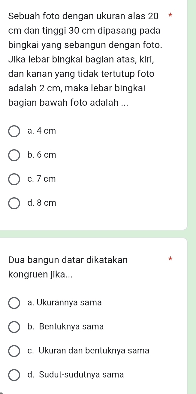 Sebuah foto dengan ukuran alas 20 *
cm dan tinggi 30 cm dipasang pada
bingkai yang sebangun dengan foto.
Jika lebar bingkai bagian atas, kiri,
dan kanan yang tidak tertutup foto
adalah 2 cm, maka lebar bingkai
bagian bawah foto adalah ...
a. 4 cm
b. 6 cm
c. 7 cm
d. 8 cm
Dua bangun datar dikatakan
*
kongruen jika...
a. Ukurannya sama
b. Bentuknya sama
c. Ukuran dan bentuknya sama
d. Sudut-sudutnya sama