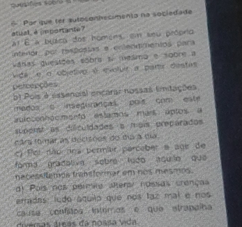 uesfies scorea
* Par que ter auteconhecimento na sociedade
atual, è mportante?
at É a buéco dos homens, em snu própria
intenor, por resposias e erteódimentos para
váras quesiões sobra se meamo e soore a
vida e o objetivo é evoluir a partr destas
pereações
b) Pois é essancial encarar nossas fimitações
mados c inseguranças pois com este
aulocennócmento estamos mais aptos a
supdrat as dificuldades a mais preparados
ndrs fomar an decsões do día a du
c) For dão ros permior parceber a age de
forma gradativa sebre ludo aculo que
nacessitemos transformar em nos mesms .
dl Pais nos permie alters/ nossas crenças
erradas ludo áquilo que nos laz mal e nos
causa confitos intomos e que atrapalha
diversas áreas da nossa vida