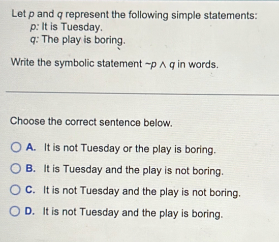 Let p and q represent the following simple statements:
p: It is Tuesday.
q: The play is boring.
Write the symbolic statement ~p ∧ q in words.
_
Choose the correct sentence below.
A. It is not Tuesday or the play is boring.
B. It is Tuesday and the play is not boring.
C. It is not Tuesday and the play is not boring.
D. It is not Tuesday and the play is boring.