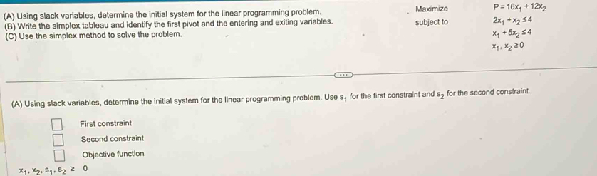 Using slack variables, determine the initial system for the linear programming problem. Maximize P=16x_1+12x_2
(B) Write the simplex tableau and identify the first pivot and the entering and exiting variables. subject to 2x_1+x_2≤ 4
(C) Use the simplex method to solve the problem. x_1+5x_2≤ 4
x_1, x_2≥ 0
(A) Using slack variables, determine the initial system for the linear programming problem. Use s_1 for the first constraint and s_2 for the second constraint. 
First constraint 
Second constraint 
□ Objective function
x_1, x_2, s_1, s_2≥ 0