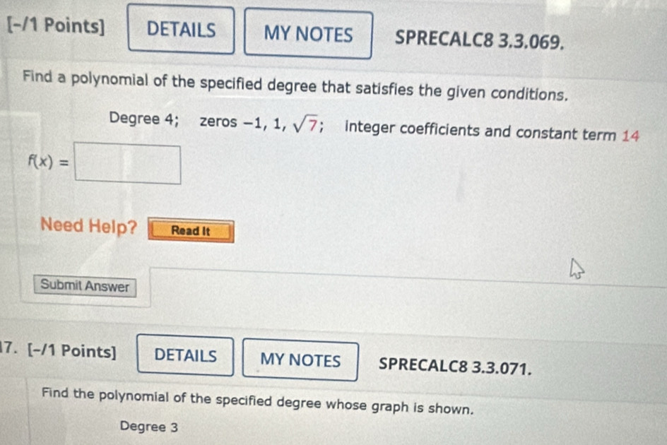 DETAILS MY NOTES SPRECALC8 3,3,069. 
Find a polynomial of the specified degree that satisfies the given conditions.
Degree 4; zeros -1, 1, sqrt(7); integer coefficients and constant term 14
f(x)=
Need Help? Read It 
Submit Answer 
7. [-/1 Points] DETAILS MY NOTES SPRECALC8 3.3.071. 
Find the polynomial of the specified degree whose graph is shown.
Degree 3