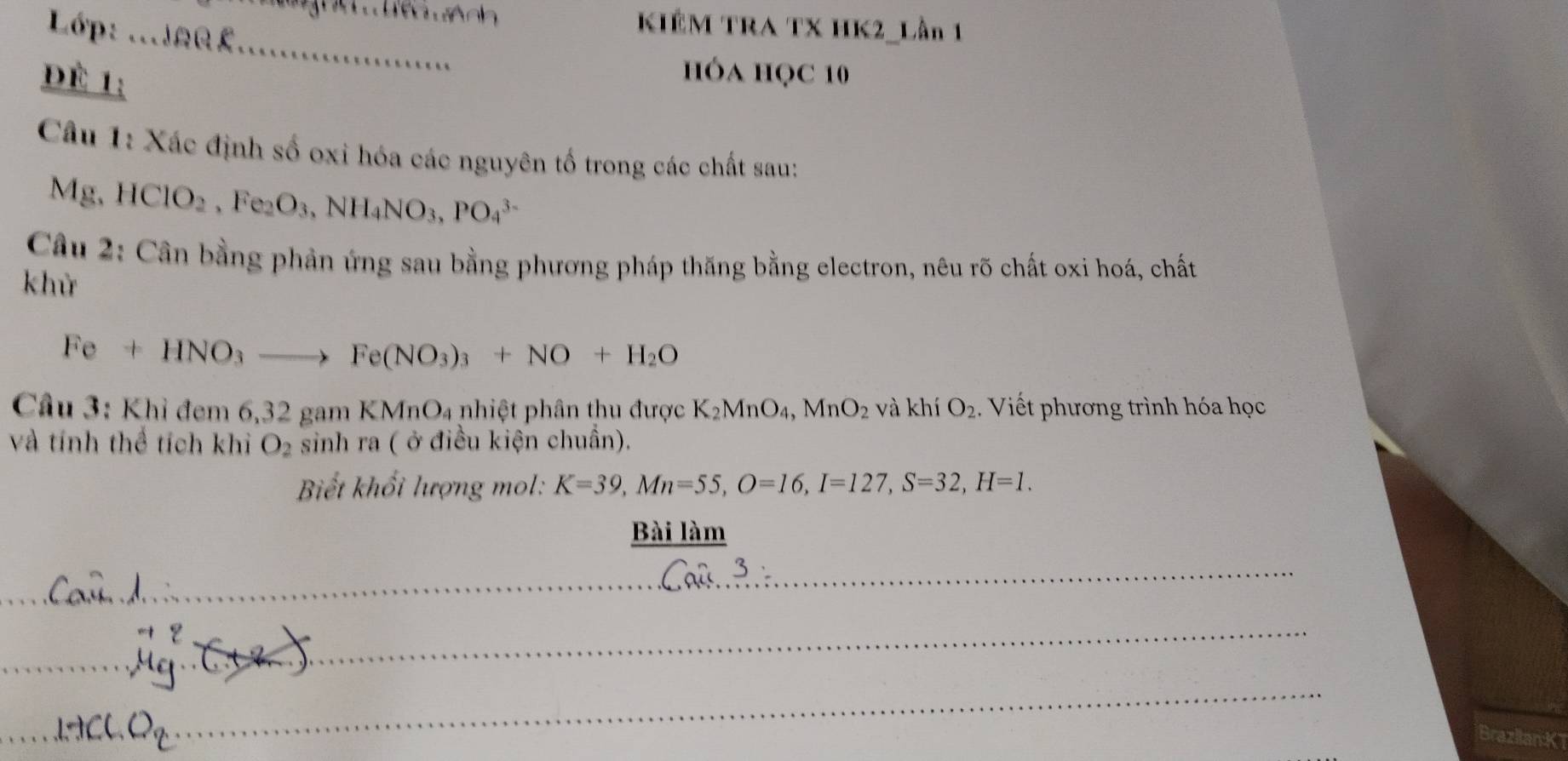 Lớp: ...ar £ 
KIÊM TRA TX HK2_Lần 1 
_ 
ĐÉ 1; 
hóa học 10 
Câu 1: Xác định số oxi hóa các nguyên tố trong các chất sau:
Mg, HClO_2, Fe_2O_3, NH_4NO_3, PO_4^((3-)
Câu 2: Cân bằng phản ứng sau bằng phương pháp thăng bằng electron, nêu rõ chất oxi hoá, chất 
khử
Fe+HNO_3)to Fe(NO_3)_3+NO+H_2O
Cầâu 3: Khỉ đem 6, 32 gam KMnO_4 nhiệt phân thu được K_2MnO_4, MnO_2 và khí O_2. Viết phương trình hóa học 
và tính thể tích khi O_2 sinh ra ( ở điều kiện chuẩn). 
Biết khổi lượng mol: K=39, Mn=55, O=16, I=127, S=32, H=1. 
Bài làm 
_ 
_ 
_ 
_ 
_ 
_ 
_ 
Brazlian K