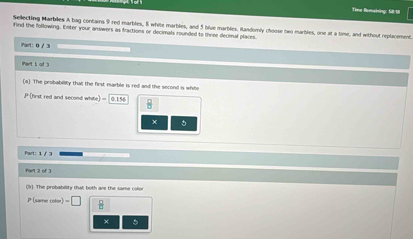 Allempt: 1 of 1 
Time Remaining: 58:18 
Selecting Marbles A bag contains 9 red marbles, 8 white marbles, and 5 blue marbles. Randomly choose two marbles, one at a time, and without replacement. 
Find the following. Enter your answers as fractions or decimals rounded to three decimal places. 
Part: 0 / 3
Part 1 of 3 
(a) The probability that the first marble is red and the second is white
P (first red and second white) =|0.156  □ /□  
× 
Part: 1 / 3 
Part 2 of 3 
(b) The probability that both are the same color
P (same color) =□  □ /□  
×