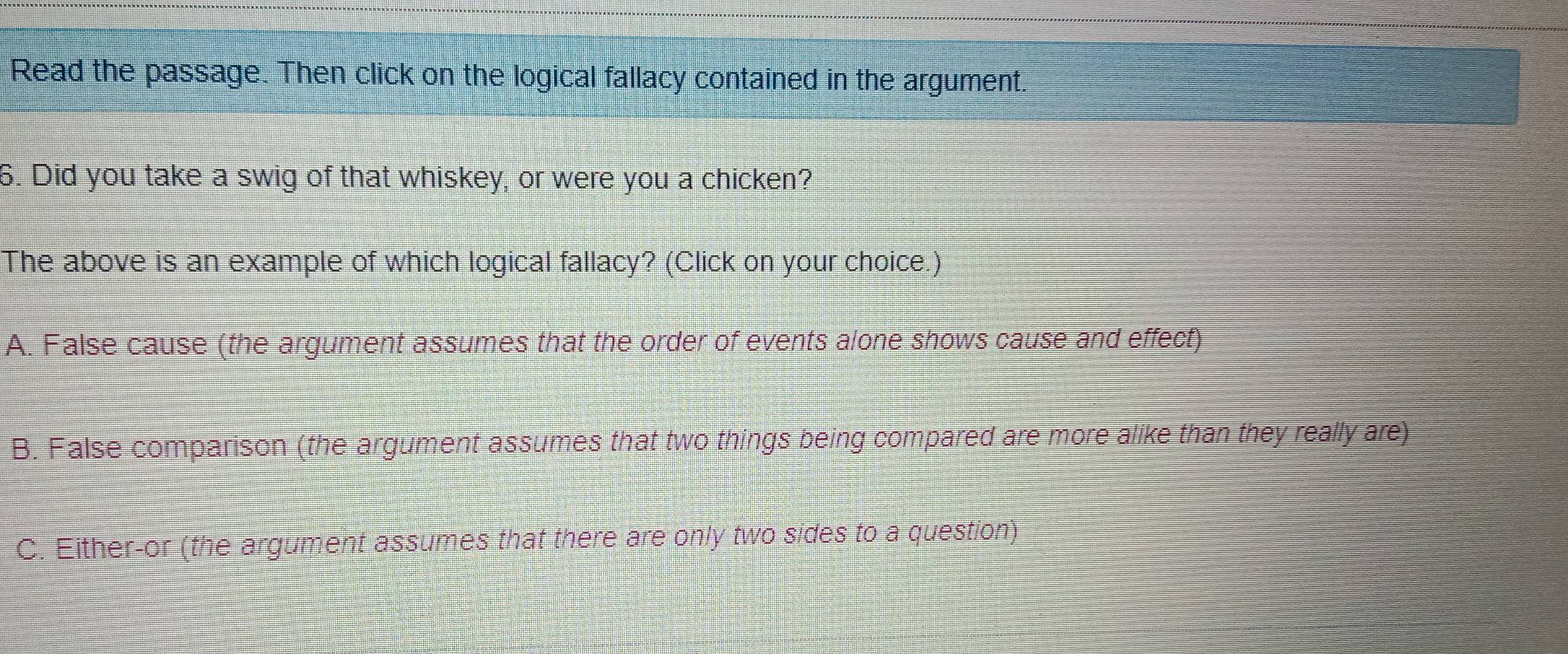 Read the passage. Then click on the logical fallacy contained in the argument.
6. Did you take a swig of that whiskey, or were you a chicken?
The above is an example of which logical fallacy? (Click on your choice.)
A. False cause (the argument assumes that the order of events alone shows cause and effect)
B. False comparison (the argument assumes that two things being compared are more alike than they really are)
C. Either-or (the argument assumes that there are only two sides to a question)