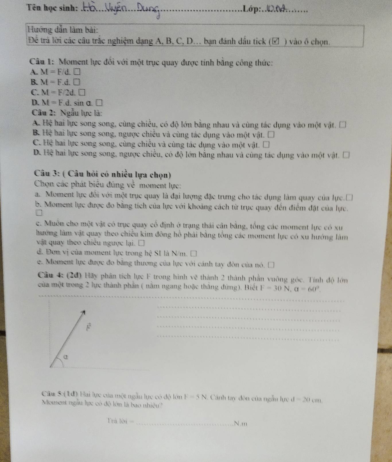 Tên học sinh: _.Lớp:.D.....
Hướng dẫn làm bài:
Đềể trả lời các câu trắc nghiệm dạng A, B, C, D.. bạn đánh dầu tick (▲ ) vào ô chọn.
Câu 1: Moment lực đổi với một trục quay được tính bằng công thức:
A. M=F/d.□
B. M=F.d.□
C. M=F/2d.□
D. M=F.d.sin alpha .□
Câu 2: Ngẫu lực là:
A. Hệ hai lực song song, cùng chiều, có độ lớn bằng nhau và cùng tác dụng vào một vật. □
B. Hệ hai lực song song, ngược chiều và cùng tác dụng vào một vật. □
C. Hệ hai lực song song, cùng chiều và cùng tác dụng vào một vật. □
DC Hệ hai lực song song, ngược chiều, có độ lớn bằng nhau và cùng tác dụng vào một vật. Đ
Câu 3: ( Câu hỏi có nhiều lựa chọn)
Chọn các phát biểu đúng về moment lực:
a. Moment lực đổi với một trục quay là đại lượng đặc trưng cho tác dụng làm quay của lực.Đ
b. Moment lực được đo bằng tích của lực với khoảng cách từ trục quay đến điểm đặt của lực.
c. Muôn cho một vật có trục quay cổ định ở trạng thái cân bằng, tổng các moment lực có xư
hướng làm vật quay theo chiều kim đông hồ phải bằng tổng các moment lực có xu hướng làm
vật quay theo chiều ngược lại. □
d. Đơn vị của moment lực trong hệ SI là N/m. □
e. Moment lực được đo bằng thương của lực với cánh tay đòn của nó. □
Câu 4: (2d) Hãy phân tích lực F trong hình vẽ thành 2 thành phần vuông góc. Tính độ lớn
của một trong 2 lực thành phần ( nằm ngang hoặc thắng đứng). Biết F=30N,a=60°.
Câu 5: (1đ) Hai lực của một ngẫu lực có độ lớn F=5N. Cánh tay đòn của ngẫu lực d=20cm.
Moment ngẫu lực có độ lớn là bao nhiều?
Trå loi= _N.m