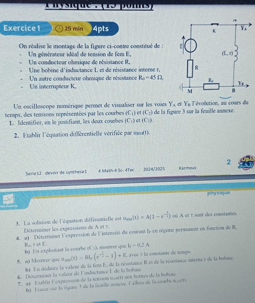 min 4pts 
On réalise le montage de la figure ci-contre constitué de : 
Un générateur idéal de tension de fem E,
Un conducteur ohmique de résistance R,
Une bobine d'inductance L et de résistance interne r,
Un autre conducteur ohmique de résistance R_0=45Omega ,
Un interrupteur K,
Un oscilloscope numérique permet de visualiser sur les voies Y_A er Y_B l'évolution, au cours du
temps, des tensions représentées par les courbes C_1) ) et (C_2) de la figure 3 sur la feuille annexe.
1. Identifier, en le justifiant, les deux courbes C ) et (C_2).
2. Etablir l'équation différentielle vérifiée par unsi(t).
2
Serie12 devoir de synthese1 4 Math-4 Sc- 4Tec 2024/2025 Karmous
physique
3. La solution de l'équation différentielle est u_HM(t)=A(1-e^(-frac t)r) où A et τ sont des constantes.
Déterminer les expressions de A et 7.
4. a) Déterminer l'expression de l'intensité du courant I en régime permanent en fonction de R.
R_0,retE. b) En exploitant la courbe (C_2) , montrer que I_P=0.2A.
5. a) Montrer que u_AM(t)=RI_F(e^(-frac t)t-1)+E avec : la constante de temps.
b) En déduire la valeur de la fem E, de la résistance R et de la résistance interne r de la bobine
6. Déterminer la valeur de l'inductance L de la bobine
7. a) Etablir lexpression de la tension wi(t) aux bornes de la bobine.
b) Tracer sur la figure 3 de la feuille annexe. Fallure de la courbe wort)