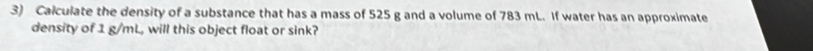 Calculate the density of a substance that has a mass of 525 g and a volume of 783 mL. If water has an approximate 
density of 1 g/mL, will this object float or sink?
