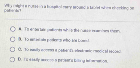 Why might a nurse in a hospital carry around a tablet when checking on
patients?
A. To entertain patients while the nurse examines them.
B. To entertain patients who are bored.
C. To easily access a patient's electronic medical record.
D. To easily access a patient's billing information.