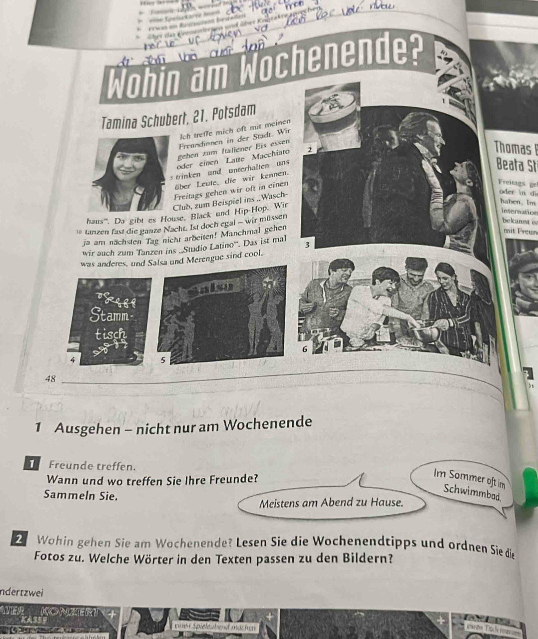 “ 
=== Speisakarze Aanh 
* erwas un Restaunon besteñes 
über dur Lemmsiöergen und über Köntakte anreche 
Wohin am Wochenende? 
Tamina Schubert, 21. Potsdam 
Ich treffe mich oft mit meinen 
Freundinnen in der Stadt. Wir 
gehen zum Italiener Eis essen 
Thomas 
oder einen Latte Macchiato 
s trinken und unterhalten uns 
Beata St 
über Leute, die wir kennen. 
Freitags gehen wir oft in cinen 
Freitags ge 
Club, zum Beispiel ins .Wasch- 
oder 
haus''. Da gibt es House, Black und Hip-Hop. Wir 
haben. Im 
internation 
ł tanzen fast die ganze Nacht. Ist doch egal - wir müssen 
bekannt is 
ja am nächsten Tag nicht arbeiten! Manchmal gehen 
mit Freun 
wir auch zum Tanzen ins „Studio Latino“. Das ist mal 3
was anderes, und Salsa und Merengue sind cool. 
also 
TRIBE 
Stamm 
tisch
6
4
5
48
1 Ausgehen - nicht nur am Wochenende 
Freunde treffen. 
Wann und wo treffen Sie Ihre Freunde? 
Im Sommer oft im Schwimmbad, 
Sammeln Sie. 
Meistens am Abend zu Hause. 
2 Wohin gehen Sie am Wochenende? Lesen Sie die Wochenendtipps und ordnen Sie die 
Fotos zu. Welche Wörter in den Texten passen zu den Bildern? 
ndertzwei 
ATER KONZERT 
KASSe enen Spieleabend macken 
Lirón Tn le rest