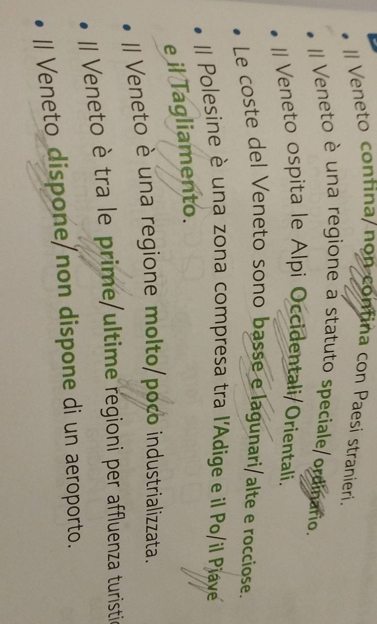 Veneto confina/non confina con Paesi stranieri. 
I Veneto è una regione a statuto speciale/ordinario. 
l/ Veneto ospita le Alpi Occidentali/Orientali. 
Le coste del Veneto sono basse e lagunari/alte e rocciose. 
Il Polesine è una zona compresa tra l'Adige e il Po/il Piave 
e il Tagliamento. 
II Veneto è una regione molto/poco industrializzata. 
II Veneto è tra le prime/ultime regioni per affluenza turisti 
Il Veneto dispone/non dispone di un aeroporto.