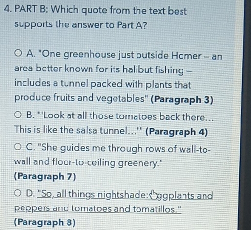 Which quote from the text best
supports the answer to Part A?
A. "One greenhouse just outside Homer - an
area better known for its halibut fishing -
includes a tunnel packed with plants that
produce fruits and vegetables" (Paragraph 3)
B. "'Look at all those tomatoes back there...
This is like the salsa tunnel...'" (Paragraph 4)
C. "She guides me through rows of wall-to-
wall and floor-to-ceiling greenery."
(Paragraph 7)
D. "So, all things nightshade: "ggplants and
peppers and tomatoes and tomatillos."
(Paragraph 8)