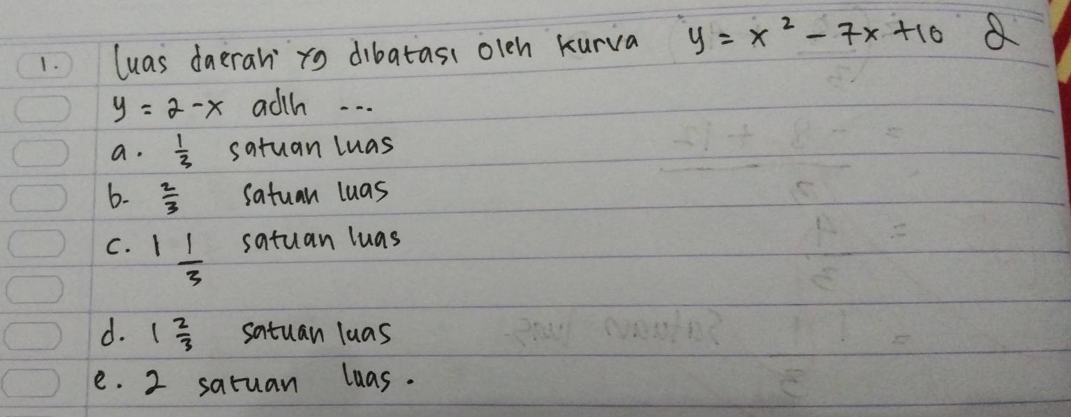 luas daeran xo dibatass olen kurva y=x^2-7x+10 a
y=2-x adth. . . .
a.  1/3  satuan luas
6-  2/3  satuan luas
C. 1 1/3  satuan luas
d. 1 2/3  satuan luas
e. 2 saruan luas.