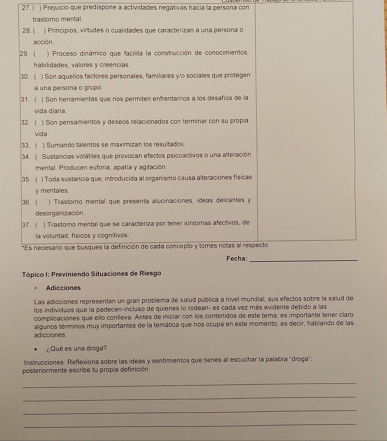 ( ) Prejuicio que predispone a actividades negativas hacia la persona con 
Tópico I: Previniendo Situaciones de Riesgo 
Adicciones 
Las adicciones representan un gran problema de salud pública a nivel mundial, sus efectos sobre la salud de 
los individuos que la padecen-incluso de quienes lo rodean- es cada vez más evidente debido a las 
complicaciones que ello conlleva. Antes de iniciar con los contenidos de este tema, es importante tener claro 
algunos términos muy importantes de la temática que nos ocupa en este momento, es decir, hablando de las 
adicciones. 
¿Qué es una droga? 
Instrucciones: Reflexiona sobre las ideas y sentimientos que tienes al escuchar la palabra “droga”; 
posteriormente escribe tu propia definición. 
_ 
_ 
_ 
_